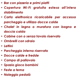 Bar con pizzeria e primi piatti
Copertura Wi-Fi gratuita estesa all’intero stabilimento
Carta elettronica ricaricabile per accesso parcheggio e utilizzo docce calde
Chalet in legno o muratura con bagno e doccia calda
Cabine con o senza tavolo riservato
Ombrelli con sdraio
Lettini
Parcheggio interno riservato
Docce calde e fredde
Campo di pallavolo
Spazio gioco bambini
Feste a tema
Noleggio pedalò
